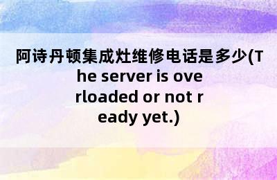 阿诗丹顿集成灶维修电话是多少(The server is overloaded or not ready yet.)